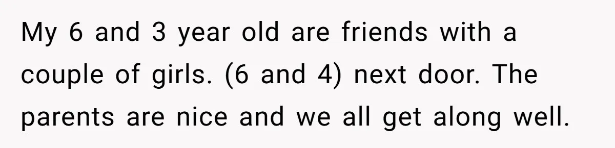 My 6 and 3 year old are friends with a couple of girls. (6 and 4) next door. The parents are nice and we all get along well.