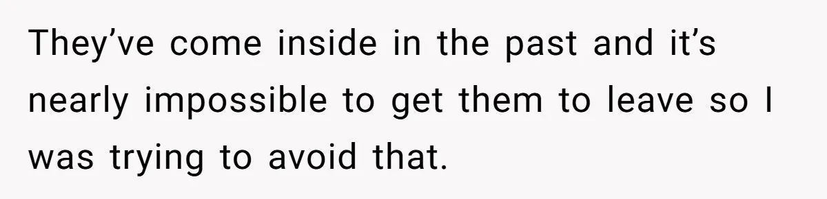 They’ve come inside in the past and it’s nearly impossible to get them to leave so I was trying to avoid that.