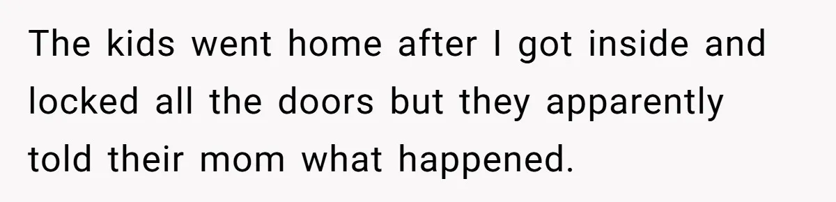 The kids went home after I got inside and locked all the doors but they apparently told their mom what happened.