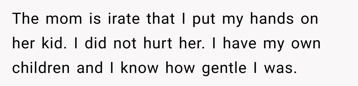 The mom is irate that I put my hands on her kid. I did not hurt her. I have my own children and I know how gentle I was.
