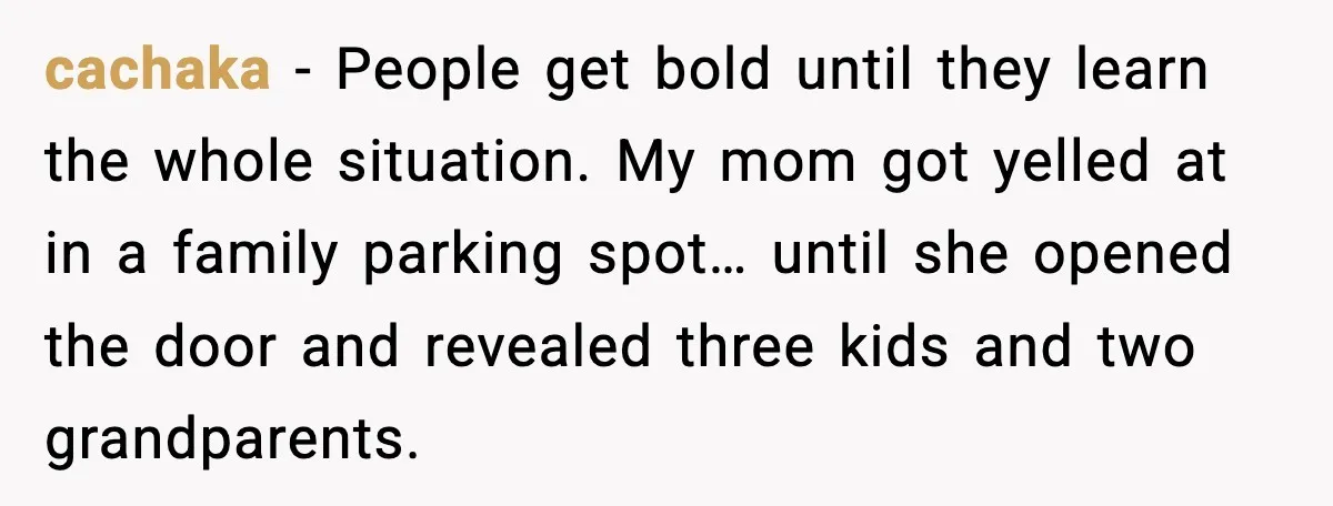 cachaka - People get bold until they learn the whole situation. My mom got yelled at in a family parking spot… until she opened the door and revealed three kids...