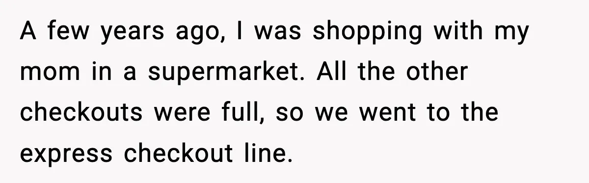 A few years ago, I was shopping with my mom in a supermarket. All the other checkouts were full, so we went to the express checkout line.