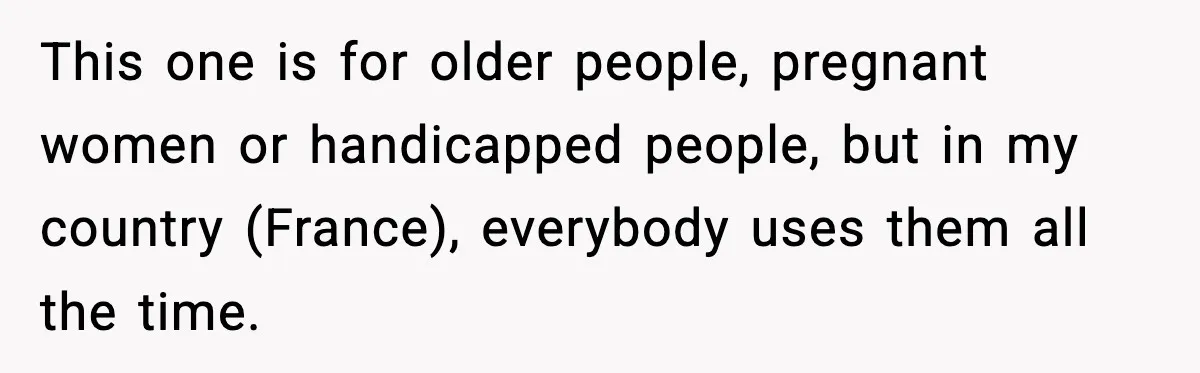 This one is for older people, pregnant women or handicapped people, but in my country (France), everybody uses them all the time.