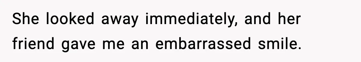 She looked away immediately, and her friend gave me an embarrassed smile.
