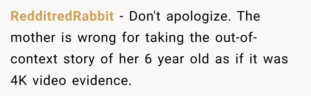 RedditredRabbit − Don't apologize. The mother is wrong for taking the out-of-context story of her 6 year old as if it was 4K video evidence.