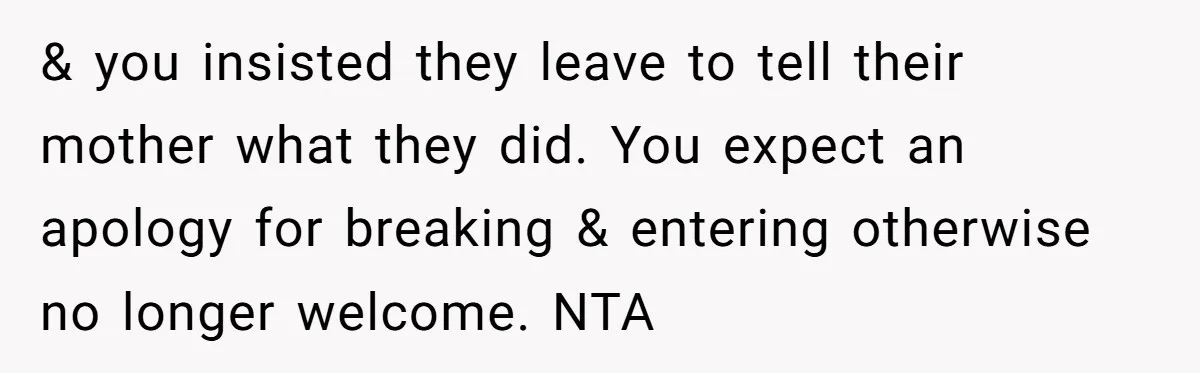 & you insisted they leave to tell their mother what they did. You expect an apology for breaking & entering otherwise no longer welcome. NTA