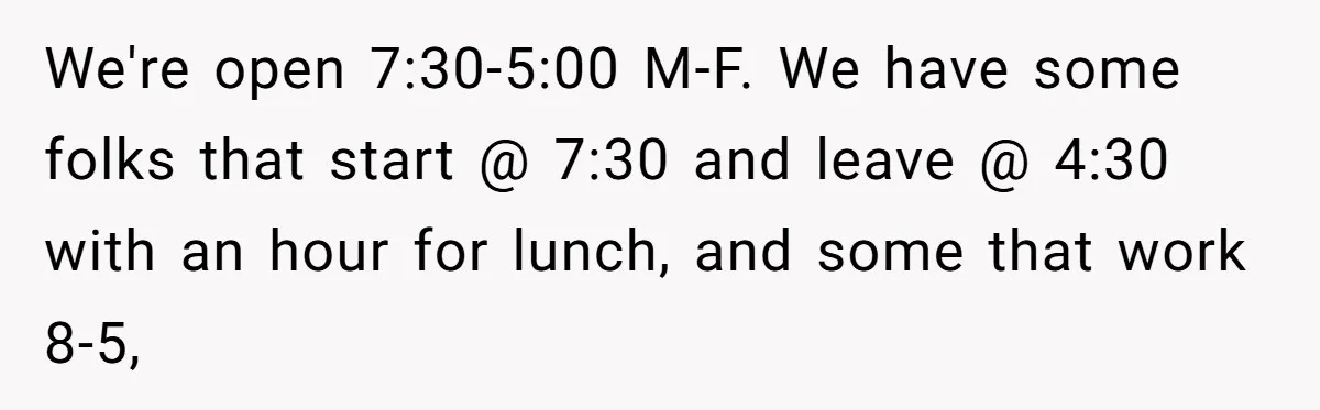 Boss Told Employee To Be On Time, So He Adjusted His Schedule To The Minute And Now His Boss Is Regretting It We're open 7:30-5:00 M-F. We have some folks that start @ 7:30 and leave @ 4:30 with an hour for lunch, and some that work 8-5,