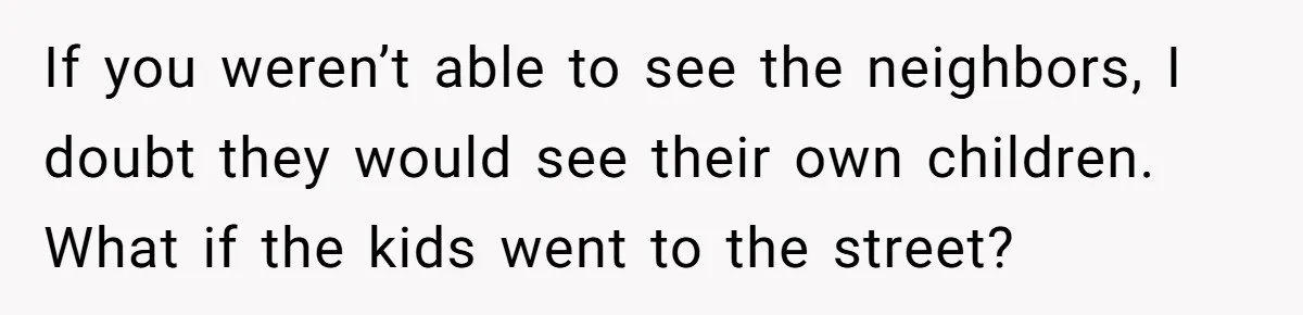 If you weren’t able to see the neighbors, I doubt they would see their own children. What if the kids went to the street?