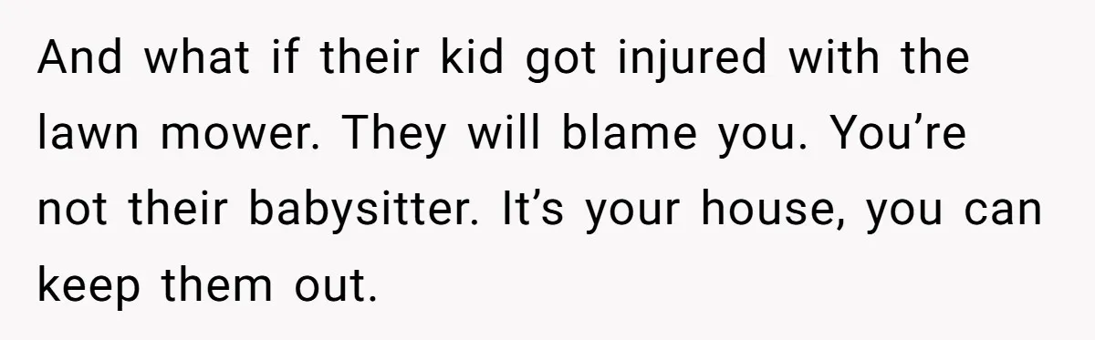 And what if their kid got injured with the lawn mower. They will blame you. You’re not their babysitter. It’s your house, you can keep them out.