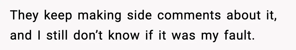 They keep making side comments about it, and I still don’t know if it was my fault.