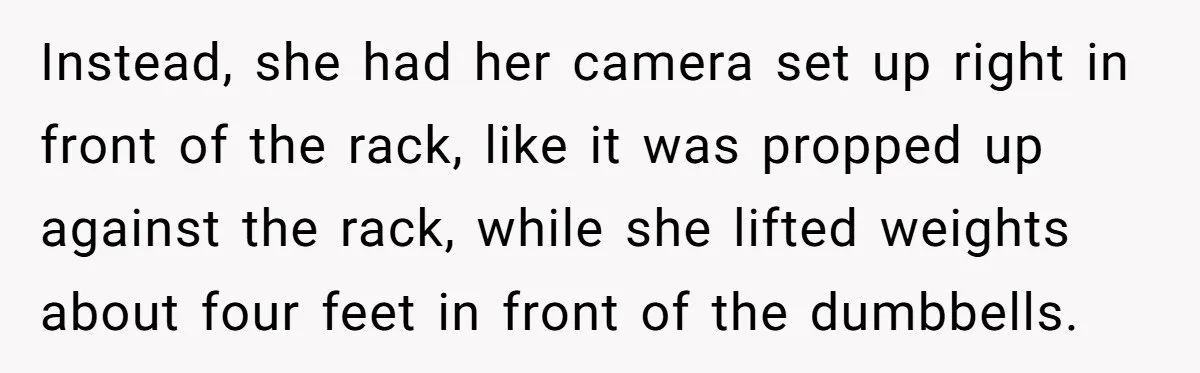 Woman Tries To Record Her Workout At The Gym, But Everyone Keeps Walking In Front Of Her Camera Instead, she had her camera set up right in front of the rack, like it was propped up against the rack, while she lifted weights about four feet in front...