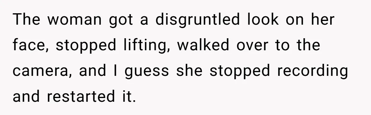 Woman Tries To Record Her Workout At The Gym, But Everyone Keeps Walking In Front Of Her Camera The woman got a disgruntled look on her face, stopped lifting, walked over to the camera, and I guess she stopped recording and restarted it.