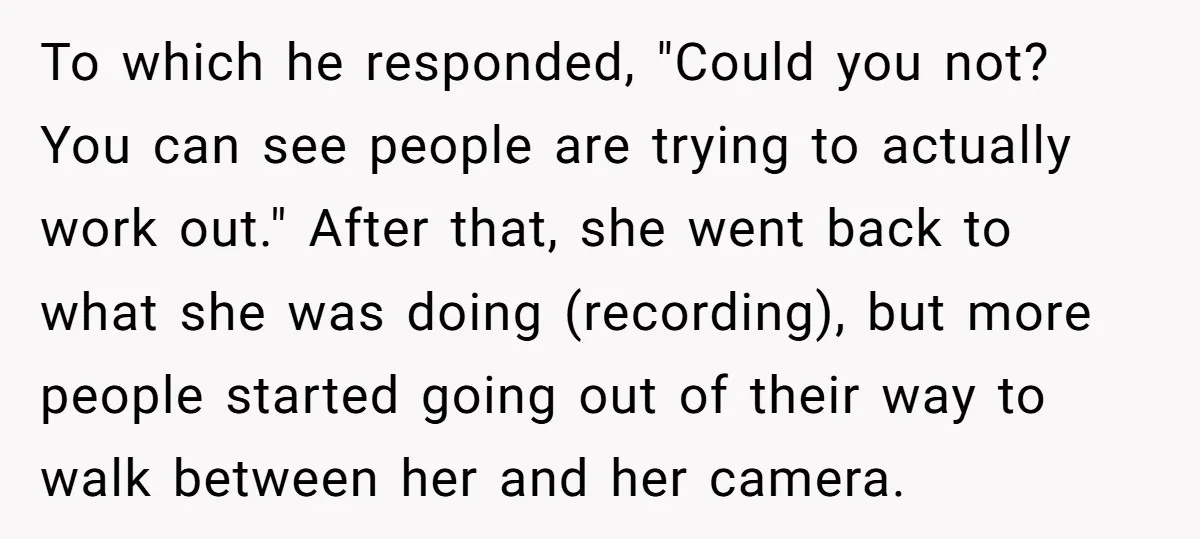 Woman Tries To Record Her Workout At The Gym, But Everyone Keeps Walking In Front Of Her Camera To which he responded, "Could you not? You can see people are trying to actually work out." After that, she went back to what she was doing (recording), but more...