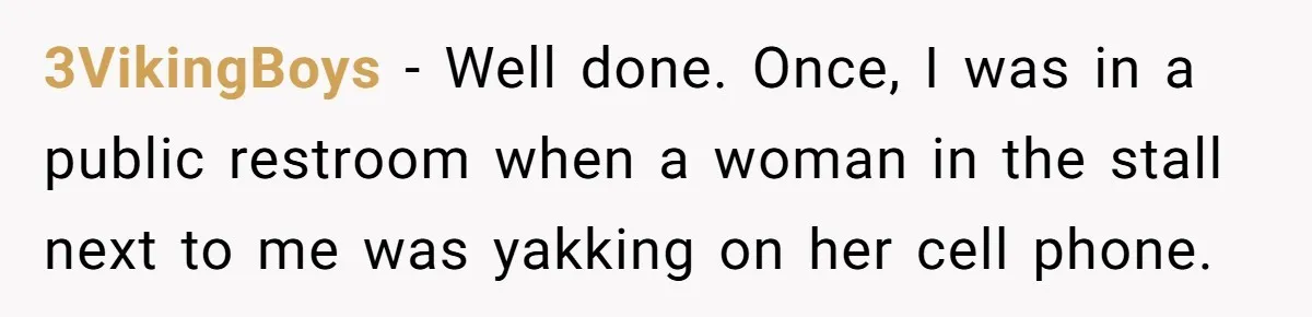 Woman Tries To Record Her Workout At The Gym, But Everyone Keeps Walking In Front Of Her Camera 3VikingBoys − Well done. Once, I was in a public restroom when a woman in the stall next to me was yakking on her cell phone.
