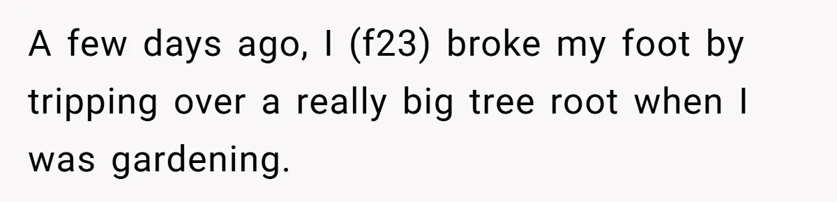 A few days ago, I (f23) broke my foot by tripping over a really big tree root when I was gardening.