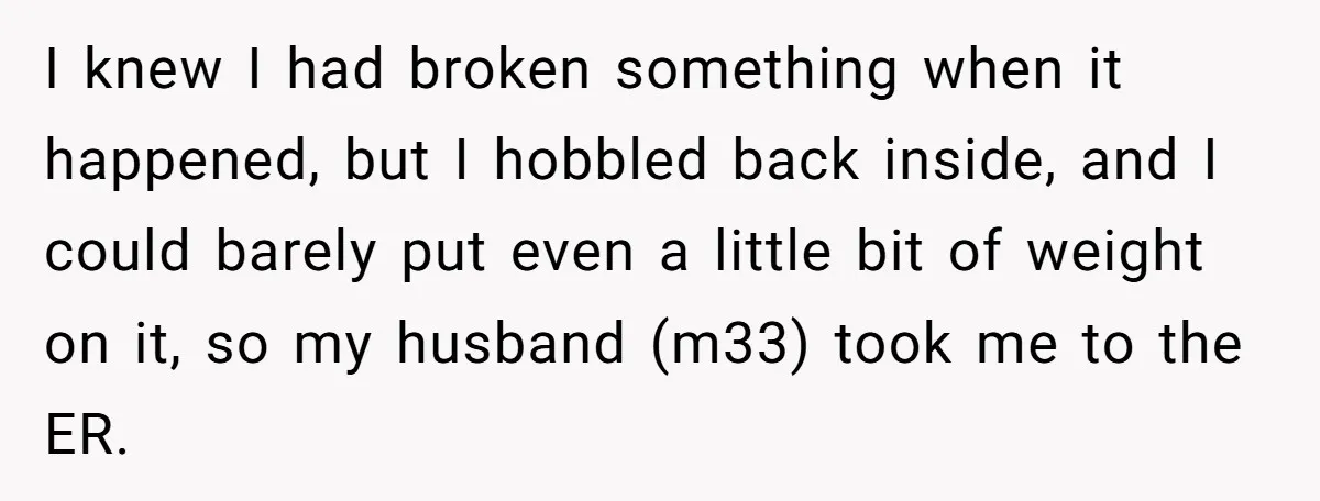 I knew I had broken something when it happened, but I hobbled back inside, and I could barely put even a little bit of weight on it, so my husband...