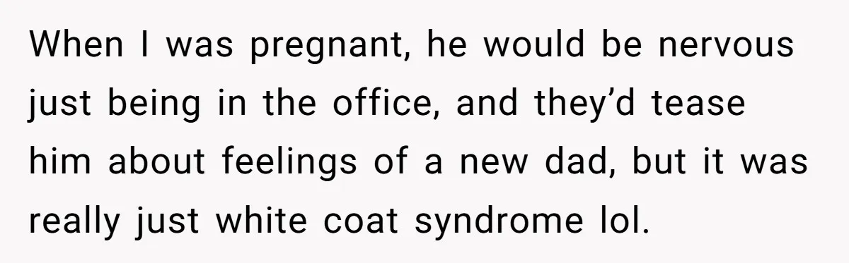 When I was pregnant, he would be nervous just being in the office, and they’d tease him about feelings of a new dad, but it was really just white coat...
