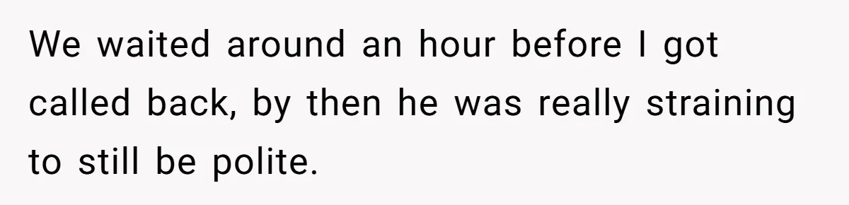 We waited around an hour before I got called back, by then he was really straining to still be polite.