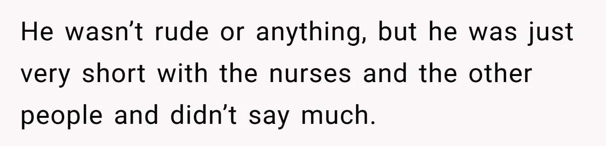 He wasn’t rude or anything, but he was just very short with the nurses and the other people and didn’t say much.