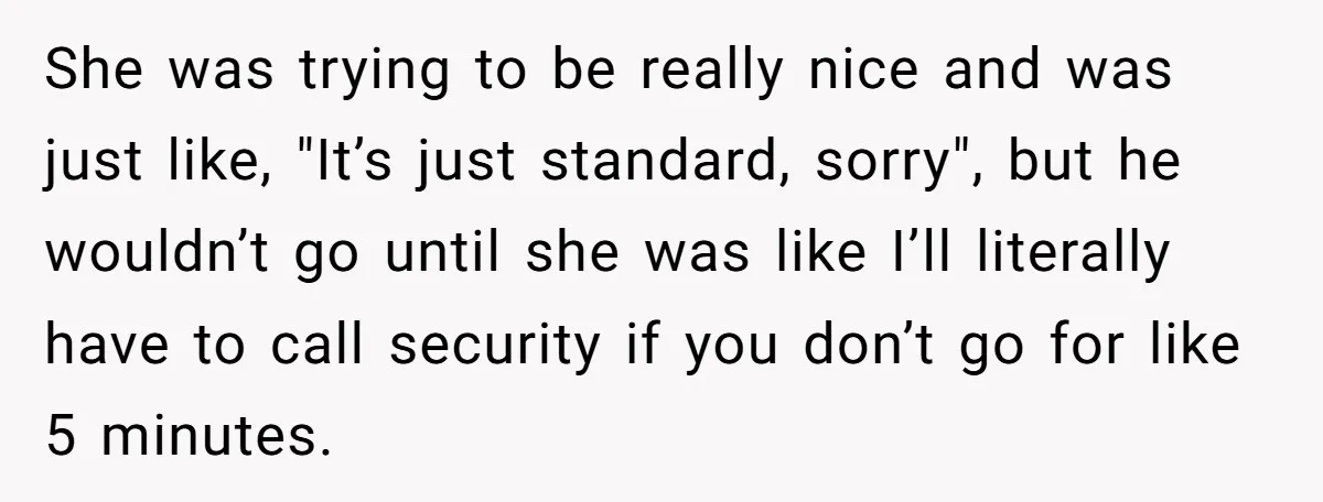 She was trying to be really nice and was just like, "It’s just standard, sorry", but he wouldn’t go until she was like I’ll literally have to call security if...