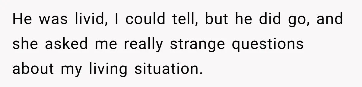 He was livid, I could tell, but he did go, and she asked me really strange questions about my living situation.