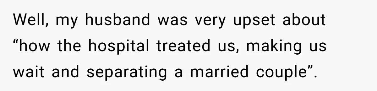 Well, my husband was very upset about “how the hospital treated us, making us wait and separating a married couple”.