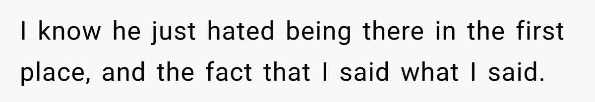 I know he just hated being there in the first place, and the fact that I said what I said.