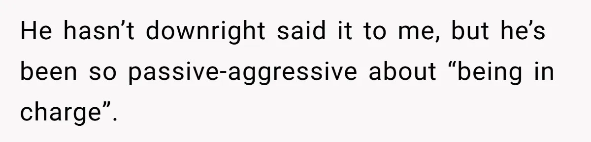 He hasn’t downright said it to me, but he’s been so passive-aggressive about “being in charge”.