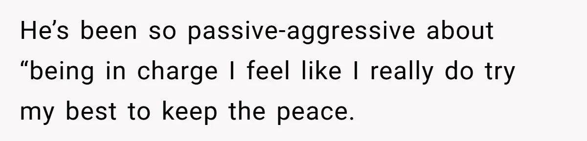 He’s been so passive-aggressive about “being in charge I feel like I really do try my best to keep the peace.