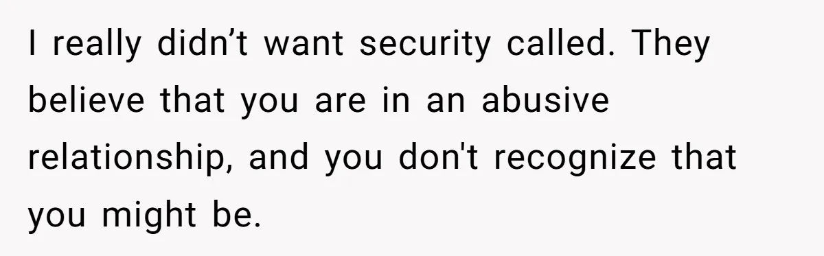 I really didn’t want security called. They believe that you are in an abusive relationship, and you don't recognize that you might be.
