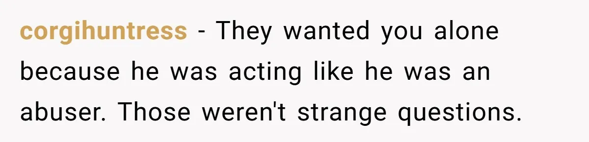 corgihuntress − They wanted you alone because he was acting like he was an abuser. Those weren't strange questions.