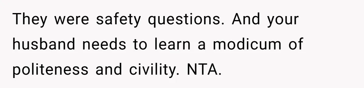 They were safety questions. And your husband needs to learn a modicum of politeness and civility. NTA.