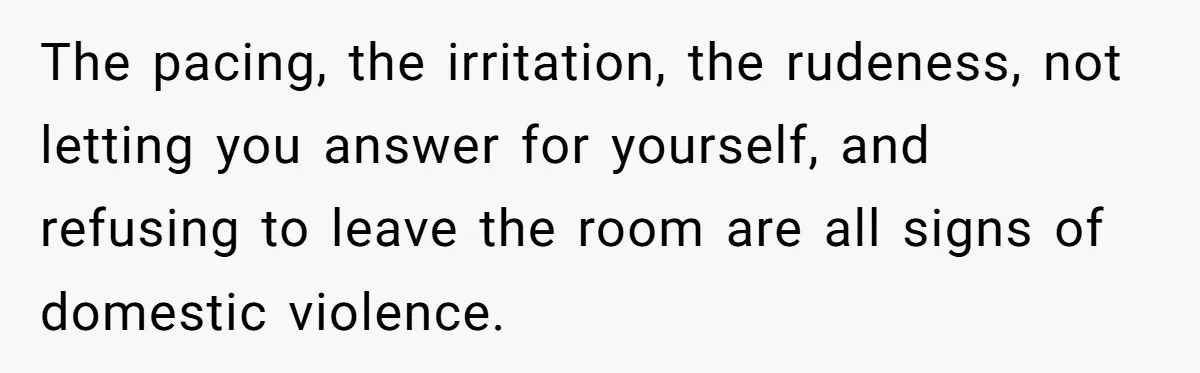 The pacing, the irritation, the rudeness, not letting you answer for yourself, and refusing to leave the room are all signs of domestic violence.