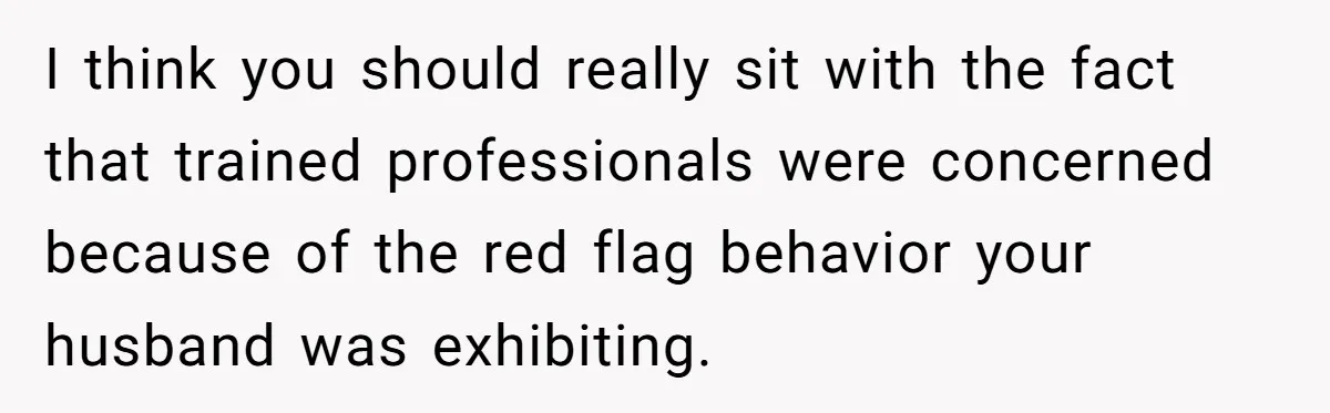I think you should really sit with the fact that trained professionals were concerned because of the red flag behavior your husband was exhibiting.