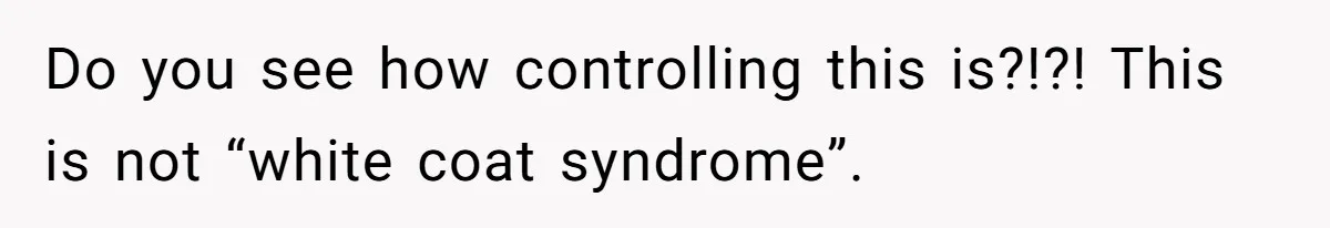 Do you see how controlling this is?!?! This is not “white coat syndrome”.