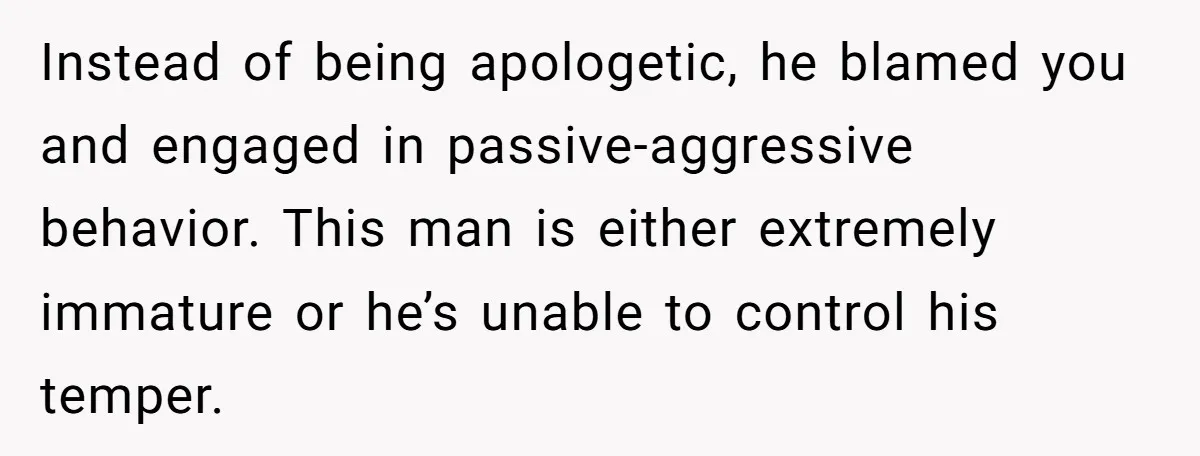 Instead of being apologetic, he blamed you and engaged in passive-aggressive behavior. This man is either extremely immature or he’s unable to control his temper.