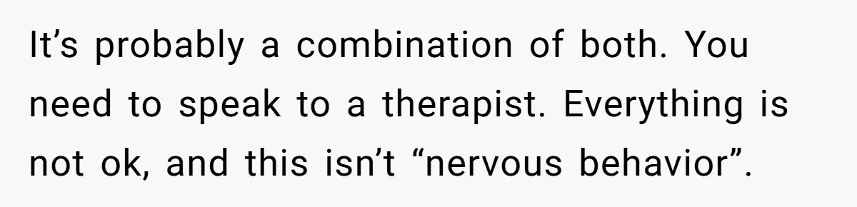 It’s probably a combination of both. You need to speak to a therapist. Everything is not ok, and this isn’t “nervous behavior”.
