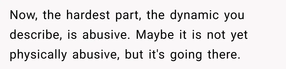 Now, the hardest part, the dynamic you describe, is abusive. Maybe it is not yet physically abusive, but it's going there.