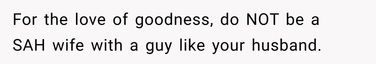 For the love of goodness, do NOT be a SAH wife with a guy like your husband.