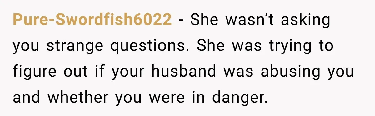 Pure-Swordfish6022 − She wasn’t asking you strange questions. She was trying to figure out if your husband was abusing you and whether you were in danger.