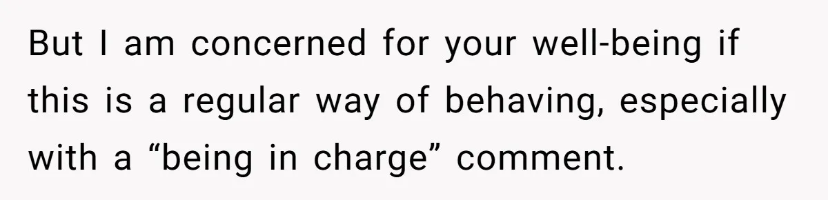 But I am concerned for your well-being if this is a regular way of behaving, especially with a “being in charge” comment.