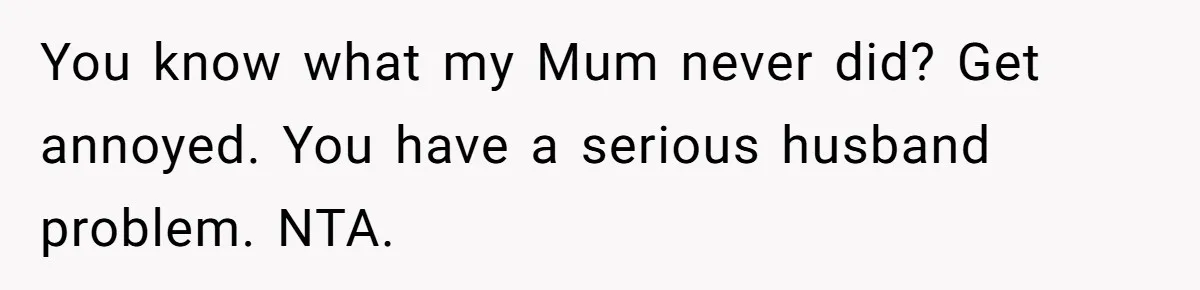 You know what my Mum never did? Get annoyed. You have a serious husband problem. NTA.