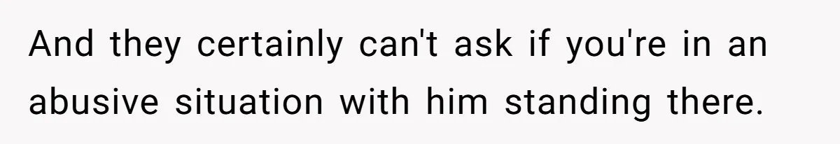 And they certainly can't ask if you're in an abusive situation with him standing there.