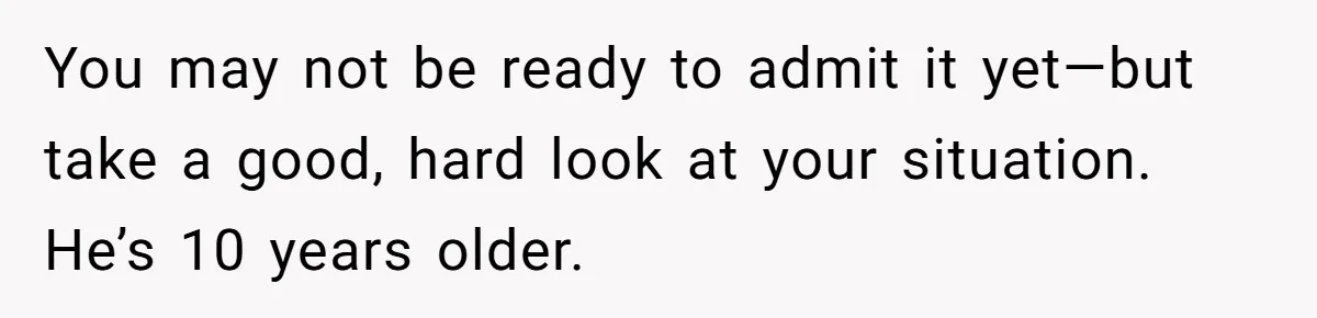 You may not be ready to admit it yet—but take a good, hard look at your situation. He’s 10 years older.