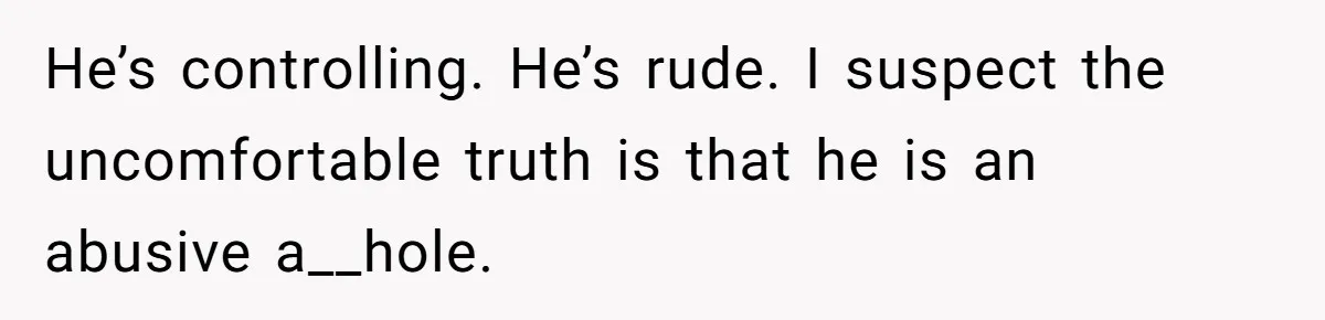 He’s controlling. He’s rude. I suspect the uncomfortable truth is that he is an abusive a__hole.