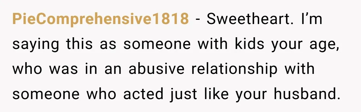 PieComprehensive1818 − Sweetheart. I’m saying this as someone with kids your age, who was in an abusive relationship with someone who acted just like your husband.