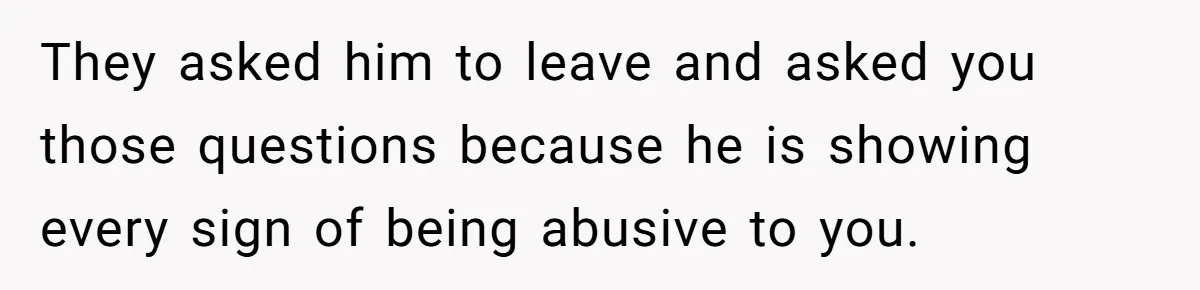 They asked him to leave and asked you those questions because he is showing every sign of being abusive to you.