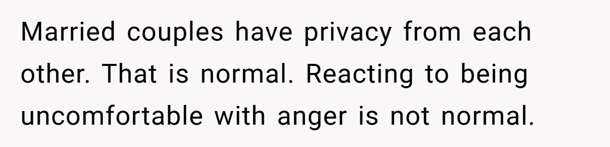 Married couples have privacy from each other. That is normal. Reacting to being uncomfortable with anger is not normal.
