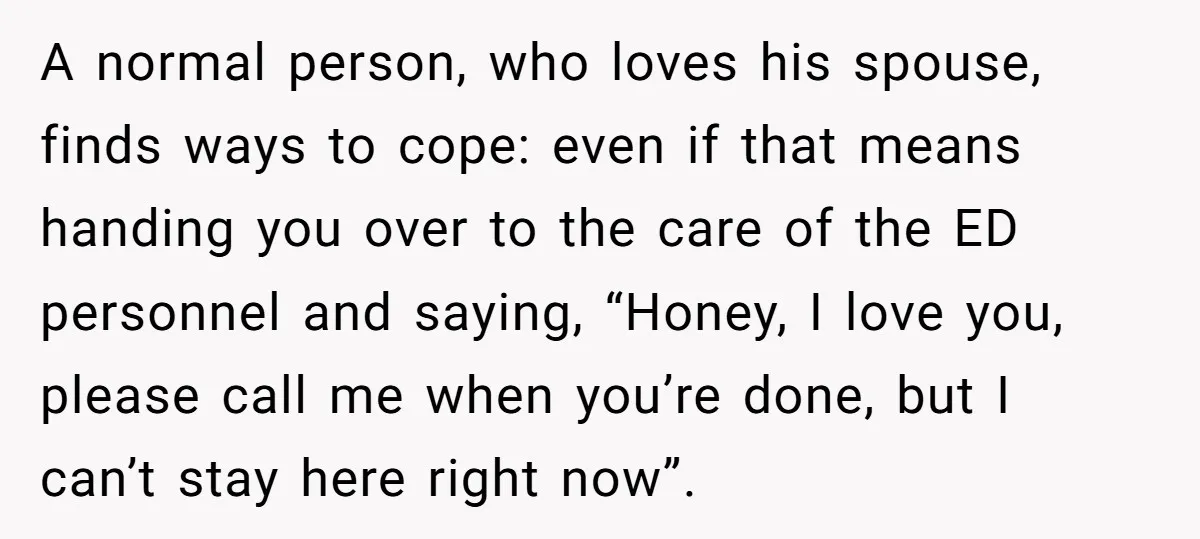 A normal person, who loves his spouse, finds ways to cope: even if that means handing you over to the care of the ED personnel and saying, “Honey, I love...