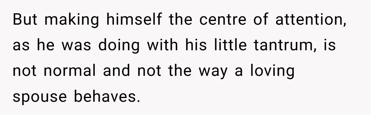 But making himself the centre of attention, as he was doing with his little tantrum, is not normal and not the way a loving spouse behaves.